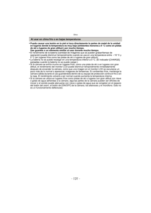 Page 131- 131 -
Otros
•Puede causar una lesión en la piel si toca directamente la partes de metal de la unidad 
en lugares donde la temperatura es muy baja (ambientes menores a 0oC como en pistas 
de ski o lugares de gran altitud.) por mucho tiempo.
Use guantes o un elemento similar al usar durante mucho tiempo.
•El rendimiento de la batería (cantidad de imágenes que se pueden grabar/tiempo de 
operación) puede disminuir temporalmente cuando se usa en una temperatura entre  j10 oC y 
0 oC (en lugares fríos como...