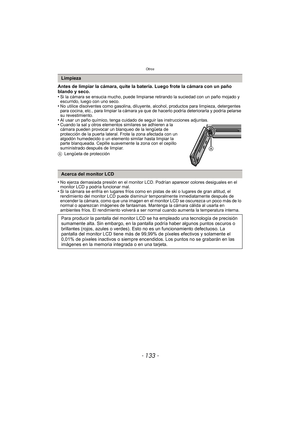 Page 133- 133 -
Otros
Antes de limpiar la cámara, quite la batería. Luego frote la cámara con un paño 
blando y seco.
•
Si la cámara se ensucia mucho, puede limpiarse retirando la suciedad con un paño mojado y 
escurrido, luego con uno seco.
•No utilice disolventes como gasolina, diluyente, alcohol, productos para limpieza, detergentes 
para cocina, etc., para limpiar la cámara ya que de hacerlo podría deteriorarla y podría pelarse 
su revestimiento.
•Al usar un paño químico, tenga cuidado de seguir las...
