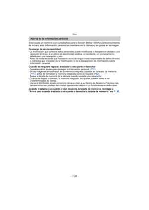 Page 136Otros
- 136 -
Si se ajusta un nombre o un cumpleaños para la función [Niños1]/[Niños2]/reconocimiento 
de la cara, esta información personal se mantiene en la cámara y se graba en la imagen.
Descargo de responsabilidad
•
La información que contiene datos personales puede modificarse o desaparecer debido a una 
operación errónea, a un efecto de electricidad estática, un accidente, un funcionamiento 
defectuoso, una reparación u otro.
Antes de nada recuerde que Panasonic no es de ningún modo responsable de...