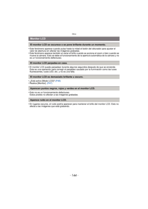 Page 144Otros
- 144 -
•Este fenómeno aparece cuando pulsa hasta la mitad el botón del obturador para ajustar el 
valor de abertura sin afectar las imágenes grabadas.
•Este fenómeno aparece también al variar el brillo cuando se acciona el zoom o bien cuando se 
mueve la cámara. Esto se debe al funcionamiento de la apertura automática de la cámara y no 
es un funcionamiento defectuoso.
•El monitor LCD puede parpadear durante algunos segundos después de que se enciende. 
Esta es una operación para corregir el...