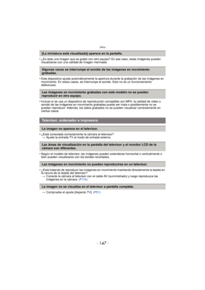 Page 147- 147 -
Otros
•¿Es ésta una imagen que se grabó con otro equipo? En ese caso, estas imágenes pueden 
visualizarse con una calidad de imagen mermada.
•Este dispositivo ajusta automáticamente la apertura durante la grabación de las imágenes en 
movimiento. En estos casos, se interrumpe  el sonido. Esto no es un funcionamiento 
defectuoso.
•Incluso si se usa un dispositivo de reproducción compatible con MP4, la calidad de video o 
sonido de las imágenes en movimiento grabadas puede ser mala o posiblemente...