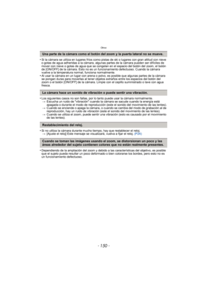 Page 150Otros
- 150 -
•Si la cámara se utiliza en lugares fríos como pistas de ski o lugares con gran altitud con nieve 
o gotas de agua adheridas a la cámara, algunas partes de la cámara pueden ser difíciles de 
mover con nieve o gotas de agua que se congelan en el espacio del botón del zoom, el botón 
de [ON/OFF] de la cámara. Esto no es un funcionamiento defectuoso. Cuando la cámara 
vuelve a la temperatura normal, funciona normalmente.
•Al usar la cámara en un lugar con arena o polvo, es posible que algunas...