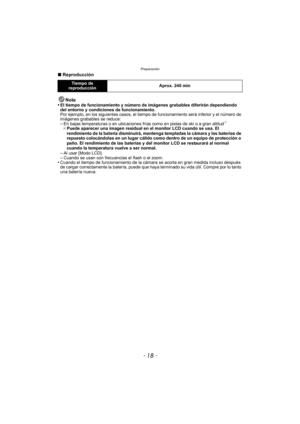Page 18Preparación
- 18 -
∫Reproducción
Nota
•
El tiempo de funcionamiento y número de imágenes grabables diferirán dependiendo 
del entorno y condiciones de funcionamiento.
Por ejemplo, en los siguientes casos, el tiempo  de funcionamiento será inferior y el número de 
imágenes grabables se reduce:
–En bajas temperaturas o en ubicaciones frías como en pistas de ski o a gran altitud¢
¢ Puede aparecer una imagen residual en el monitor LCD cuando se usa. El 
rendimiento de la batería disminuirá, mantenga...