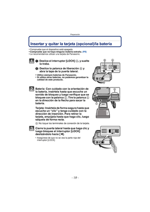Page 19- 19 -
Preparación
Insertar y quitar la tarjeta (opcional)/la batería
•Compruebe que el dispositivo está apagado.•Compruebe que no haya ninguna materia extraña. (P8)•Le recomendamos utilizar una tarjeta de Panasonic.
1: Deslice el interruptor [LOCK] A, y suelte 
la traba.
2: Deslice la palanca de liberación  B y 
abra la tapa de la puerta lateral.
•Utilice siempre baterías de Panasonic.•Si utiliza otras baterías, no podemos garantizar la 
calidad de este producto.
Batería: Con cuidado con la orientación...