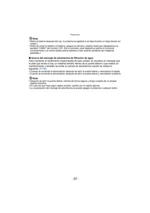 Page 20Preparación
- 20 -
Nota
•Retire la batería después del uso. (La batería se agotará si se deja durante un largo tiempo sin 
cargar.)
•Antes de quitar la tarjeta o la batería, apague la cámara y espere hasta que desaparezca la 
pantalla “LUMIX” del monitor LCD. (De lo contrario, este dispositivo podría no funcionar 
correctamente y la misma tarjeta podría dañarse o bien podrían perderse las imágenes 
grabadas.)
∫ Acerca del mensaje de advertencia de filtración de agua
Para mantener el rendimiento...