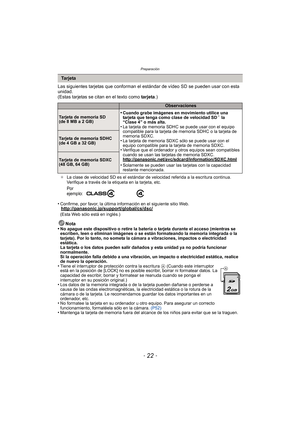 Page 22Preparación
- 22 -
Las siguientes tarjetas que conforman el estándar de vídeo SD se pueden usar con esta 
unidad.
(Estas tarjetas se citan en el texto como  tarjeta.)
¢La clase de velocidad SD es el estándar de velocidad referida a la escritura continua. 
Verifique a través de la etiqueta en la tarjeta, etc.
•Confirme, por favor, la última info rmación en el siguiente sitio Web.http://panasonic.jp/support/global/cs/dsc/(Esta Web sólo está en inglés.)
Nota
•No apague este dispositivo o retire la batería o...