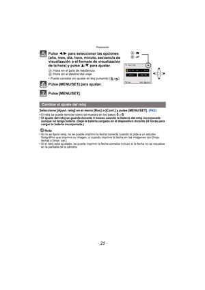 Page 25- 25 -
Preparación
Pulse 2/1 para seleccionar las opciones 
(año, mes, día, hora, minuto, secuencia de 
visualización o el formato de visualización 
de la hora) y pulse  3/4 para ajustar.
A : Hora en el país de residencia
B : Hora en el destino del viaje
•
Puede cancelar sin ajustar el reloj pulsando [ ].
Pulse [MENU/SET] para ajustar.
Pulse [MENU/SET].
Seleccione [Ajust. reloj] en el menú [Rec] o [Conf.] y pulse [MENU/SET].  (P42)
•
El reloj se puede reiniciar como se muestra en los pasos 5 y 6.•El...