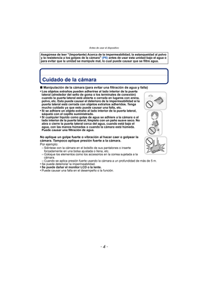 Page 4Antes de usar el dispositivo
- 4 -
Antes de usar el dispositivoCuidado de la cámara
∫Manipulación de la cámara (para evitar una filtración de agua y falla)
•Los objetos extraños pueden adherirse al lado interior de la puerta 
lateral (alrededor del sello de goma o los terminales de conexión) 
cuando la puerta lateral está abierta o cerrada en lugares con arena, 
polvo, etc. Esto puede causar el deterioro de la impermeabilidad si la 
puerta lateral está cerrada con objetos extraños adheridos. Tenga 
mucho...