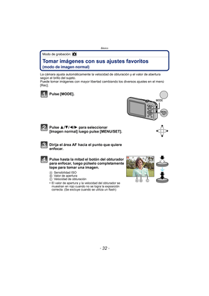 Page 32Básico
- 32 -
Modo de grabación: 
Tomar imágenes con sus ajustes favoritos 
(modo de imagen normal)
La cámara ajusta automáticamente la velocidad de obturación y el valor de abertura 
según el brillo del sujeto.
Puede tomar imágenes con mayor libertad cambiando los diversos ajustes en el menú 
[Rec].
Pulse [MODE].
Pulse 3/4/2/1 para seleccionar 
[Imagen normal] luego pulse [MENU/SET].
Dirija el área AF hacia el punto que quiere 
enfocar.
Pulse hasta la mitad el botón del obturador 
para enfocar, luego...