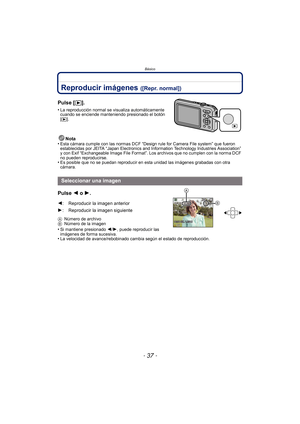 Page 37- 37 -
Básico
Reproducir imágenes ([Repr. normal])
Pulse [(].
•La reproducción normal se visualiza automáticamente 
cuando se enciende manteniendo presionado el botón 
[
(].
Nota
•Esta cámara cumple con las normas DCF “Design rule for Camera File system” que fueron 
establecidas por JEITA “Japan Electronics and Information Technology Industries Association” 
y con Exif “Exchangeable Image File Format”. Los archivos que no cumplen con la norma DCF 
no pueden reproducirse.
•Es posible que no se puedan...
