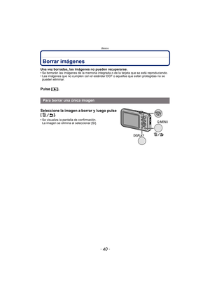Page 40Básico
- 40 -
Borrar imágenes
Una vez borradas, las imágenes no pueden recuperarse.
•Se borrarán las imágenes de la memoria integrada o de la tarjeta que se está reproduciendo.•Las imágenes que no cumplen con el estándar DCF o aquellas que están protegidas no se 
pueden eliminar.
Pulse [(].
Para borrar una única imagen
Seleccione la imagen a borrar y luego pulse 
[].
•Se visualiza la pantalla de confirmación. 
La imagen se elimina al seleccionar [Sí]. 