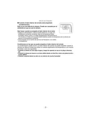 Page 5- 5 -
Antes de usar el dispositivo
∫Cuando el lado interior de la lente está empañado 
(condensación)
Esto no es una falla de la cámara. Puede ser causada por el 
ambiente en que se usa la cámara.
Qué hacer cuando se empaña el lado interior de la lente
•
Apague la alimentación y abra la puerta lateral en un lugar con 
temperatura ambiente constante, lejos de temperaturas altas, 
humedad, arena y polvo. La niebla desaparecerá naturalmente en 
10 minutos a 2 horas con la puerta lateral abierta cuando la...