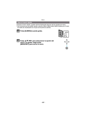 Page 44Básico
- 44 -
Usando el menú rápido, pueden abrirse fácilmente algunos de los ajustes de menú.
•Las funciones que se pueden ajustar usando el Menú rápido están determinadas por el modo 
o el estilo de visualización en el que se encuentra la cámara.
Usar el menú rápido
Pulse [Q.MENU] cuando graba.
Pulse 3/ 4/2/1 para seleccionar la opción del 
menú y el ajuste, luego pulse 
[MENU/SET] para cerrar el menú. 
