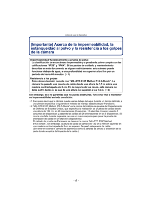 Page 6Antes de usar el dispositivo
- 6 -
(Importante) Acerca de la impermeabilidad, la 
estanqueidad al polvo y la resistencia a los golpes 
de la cámara
Sin embargo, eso no garantiza que no pueda destruirse, funcionar mal o mantener 
su impermeabilidad en toda condición.
¢1 Eso quiere decir que la cámara puede usarse debajo del agua durante un tiempo definido, a 
una presión específica y siguiendo el método de manejo establecido por Panasonic.
¢ 2 “MIL-STD 810F Method 516.5-Shock” es la norma del método de...