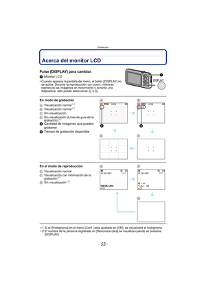 Page 53- 53 -
Grabación
GrabaciónAcerca del monitor LCD
Pulse [DISPLAY] para cambiar.
1Monitor LCD
•
Cuando aparece la pantalla del menú, el botón [DISPLAY] no 
se activa. Durante la reproducción con zoom, mientras 
reproduce las imágenes en movimiento y durante una 
diapositiva, sólo puede seleccionar  E o  G.
¢1 Si el [Histograma] en el menú [Conf.] está ajustado en [ON], se visualizará el histograma.
¢ 2 El nombre de la persona registrada en [Reconoce cara] se visualiza cuando se presiona 
[DISPLAY].
En modo...
