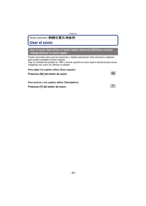 Page 54Grabación
- 54 -
Modos aplicables: 
Usar el zoom
Puede acercarse para que las personas y objetos aparezcan más cercanos o alejarse 
para grabar paisajes en gran angular.
Fijar la cantidad de pixeles en 10M o menos operará el zoom óptico adicional para tomar 
imágenes con zoom sin afectar la calidad.
Usar el zoom óptico/Usar el zoom óptico adicional (EZ)/Usar el zoom 
inteligente/Usar el zoom digital
Para alejar los sujetos utilice (Gran angular)
Presione [W] del botón de zoom.
Para acercar a los sujetos...
