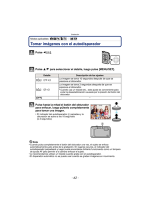 Page 62Grabación
- 62 -
Modos aplicables: 
Tomar imágenes con el autodisparador
Pulse 2 [ë].
Pulse 3/ 4 para seleccionar el detalle, luego pulse [MENU/SET].
Nota
•Cuando pulsa completamente el botón del obturador una vez, el sujeto se enfoca 
automáticamente justo antes de la grabación. En lugares oscuros, el indicador del 
autodisparador parpadeará y luego puede encenderse brillante funcionando como un lámpara 
de ayuda AF para permitir a la cámara enfocar el sujeto.
•Le recomendamos utilizar un trípode cuando...