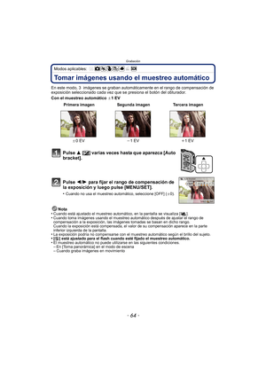 Page 64Grabación
- 64 -
Modos aplicables: 
Tomar imágenes usando el muestreo automático
En este modo, 3  imágenes se graban automáticamente en el rango de compensación de 
exposición seleccionado cada vez que se presiona el botón del obturador.
Con el muestreo automático d1EVNota
•
Cuando está ajustado el muestreo automático, en la pantalla se visualiza [ ].•Cuando toma imágenes usando el muestreo automático después de ajustar el rango de 
compensación a la exposición, las imágenes tomadas se basan en dicho...