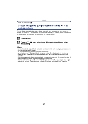 Page 67- 67 -
Grabación
Modo de grabación: 
Grabar imágenes que parecen dioramas (Modo de 
efecto de miniatura)
Al crear áreas que están borrosas y áreas  que no lo son, la imagen se verá como un 
modelo en miniatura. Las imágenes en movimiento también se pueden grabar con efectos 
de diorama que parecen que se reproducen en avance rápido.
Pulse [MODE].
Pulse 3/ 4/2/1 para seleccionar [Efecto miniatura] luego pulse 
[MENU/SET].
Nota
•La visualización de la pantalla de grabación se retrasará más de lo usual y la...