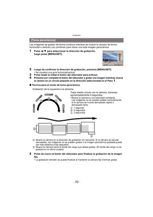 Page 70Grabación
- 70 -
Las imágenes se graban de forma continua mientras se mueve la cámara de forma 
horizontal o vertical y se combinan para hacer una sola imagen panorámica.
1Pulse 3/4  para seleccionar la dirección de grabación, 
luego pulse [MENU/SET].
2Luego de confirmar la dirección de grabación, presione [MENU/SET].
•Se visualiza una guía horizontal/vertical.3Pulse hasta la mitad el botón del obturador para enfocar.4Presione por completo el botón del obturador y grabe una imagen mientras mueve 
la...