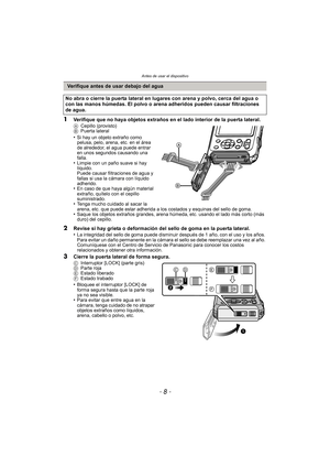 Page 8Antes de usar el dispositivo
- 8 -
1Verifique que no haya objetos extraños en el lado interior de la puerta lateral.ACepillo (provisto)
B Puerta lateral
•Si hay un objeto extraño como 
pelusa, pelo, arena, etc. en el área 
de alrededor, el agua puede entrar 
en unos segundos causando una 
falla.
•Limpie con un paño suave si hay 
líquido.
Puede causar filtraciones de agua y 
fallas si usa la cámara con líquido 
adherido.
•En caso de que haya algún material 
extraño, quítelo con el cepillo 
suministrado....
