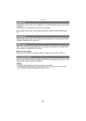 Page 74Grabación
- 74 -
Selecciónelo cuando quiere tomar imágenes de un animal doméstico como la de un perro 
o un gato.
Puede ajustar el cumpleaños y el nombre de su mascota.
Para ampliar la información sobre [Edad] o [Nombre], remítase a [Niños1]/[Niños2] en 
P73.
Selecciónelo cuando quiere tomar imágenes de la puesta del sol. Esto de permite tomar 
imágenes nítidas del color rojo del sol.
Este modo minimiza la desestabilización de  los sujetos y le permite tomar imágenes de 
estos sujetos en habitaciones con...