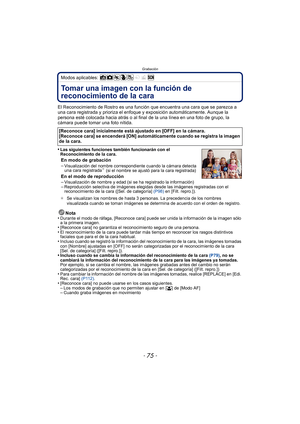 Page 75- 75 -
Grabación
Modos aplicables: 
GrabaciónTomar una imagen con la función de 
reconocimiento de la cara 
El Reconocimiento de Rostro es una función que encuentra una cara que se parezca a 
una cara registrada y prioriza el enfoque y exposición automáticamente. Aunque la 
persona esté colocada hacia atrás o al final  de la una línea en una foto de grupo, la 
cámara puede tomar una foto nítida.
•
Las siguientes funciones también funcionarán con el 
Reconocimiento de la cara.
En modo de grabación...