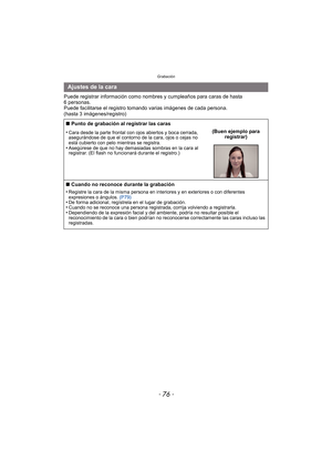 Page 76Grabación
- 76 -
Puede registrar información como nombres y cumpleaños para caras de hasta 
6 personas.
Puede facilitarse el registro tomando varias imágenes de cada persona. 
(hasta 3 imágenes/registro)
Ajustes de la cara
∫ Punto de grabación al registrar las caras
•
Cara desde la parte frontal con ojos abiertos y boca cerrada, 
asegurándose de que el contorno de la cara, ojos o cejas no 
está cubierto con pelo mientras se registra.
•Asegúrese de que no hay demasiadas sombras en la cara al 
registrar....