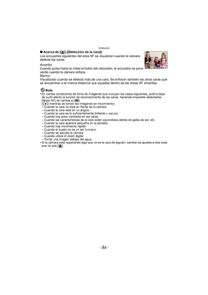Page 86Grabación
- 86 -
∫Acerca de [ š] ([Detección de la cara])
Los encuadres siguientes del área  AF se visualizan cuando la cámara 
detecta las caras.
Amarillo:
Cuando pulsa hasta la mitad el botón del obturador, el encuadre se pone 
verde cuando la cámara enfoca.
Blanco:
Visualizado cuando se detecta más de una cara. Se enfocan también las otras caras que 
se encuentran a la misma distancia que aque llas dentro de las áreas AF amarillas.
Nota
•
En ciertas condiciones de toma de imágenes que incluyen los...