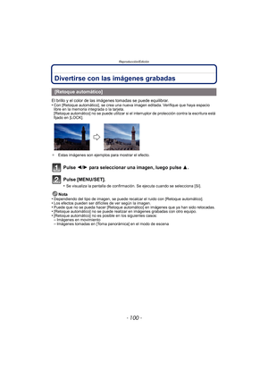Page 100Reproducción/Edición
- 100 -
Divertirse con las imágenes grabadas
El brillo y el color de las imágenes tomadas se puede equilibrar.
•Con [Retoque automático], se crea una nueva imagen editada. Verifique que haya espacio 
libre en la memoria integrada o la tarjeta.
[Retoque automático] no se puede utilizar si el interruptor de protección contra la escritura está 
fijado en [LOCK].
¢ Estas imágenes son ejemplos para mostrar el efecto.
Pulse 2/ 1 para seleccionar una imagen, luego pulse  3.
Pulse...