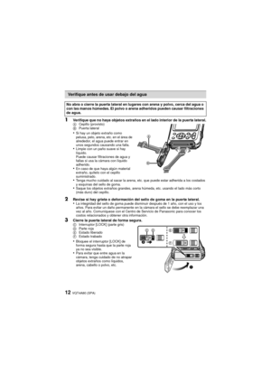 Page 12VQT4A80 (SPA)12
1Verifique que no haya objetos extraños en el lado interior de la puerta lateral.ACepillo (provisto)
B Puerta lateral
•Si hay un objeto extraño como 
pelusa, pelo, arena, etc. en el área de 
alrededor, el agua puede entrar en 
unos segundos causando una falla.
•Limpie con un paño suave si hay 
líquido.
Puede causar filtraciones de agua y 
fallas si usa la cámara con líquido 
adherido.
•En caso de que haya algún material 
extraño, quítelo con el cepillo 
suministrado.
•Tenga mucho cuidado...