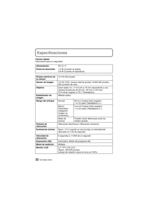 Page 22VQT4A80 (SPA)22
Especificaciones
Cámara digital:
Información para su seguridadAlimentación: DC 5,1 V
Potencia absorbida: 1,0 W (Cuando se graba)
0,6 W (Cuando se reproduce)
Píxeles efectivos de 
la cámara 16.100.000 píxeles
Sensor de imagen 1/2,33q CCD, número total de píxeles 16.600.000 píxeles, 
filtro primario de color
Objetivo Zoom óptico 4k, fl 4,5 mm a 18 mm (equivalente a una 
cámara de película de 35 mm: 25 mm a 100 mm)/
F3.9 (Gran angular) a F5.7 (Teleobjetivo)
Estabilizador de 
imagen Método...