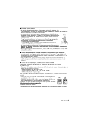 Page 55(SPA) VQT1T28
∫Cuidado con la cámara
•No sacuda demasiado la cámara ni le choque contra o la deje caer etc.
Esta unidad podría funcionar mal, la grabación de las imágenes ya podría no ser posible o el 
objetivo o el monitor LCD podrían salir dañados.
•Le recomendamos fuertemente que no deje la cámara en el bolsillo de sus 
pantalones cuando se sienta ni la inserte a la fuerza dentro de una bolsa que 
esté llena o sea estrecha etc. Puede ocurrir un daño al monitor LCD o una 
herida personal.
•Ponga...