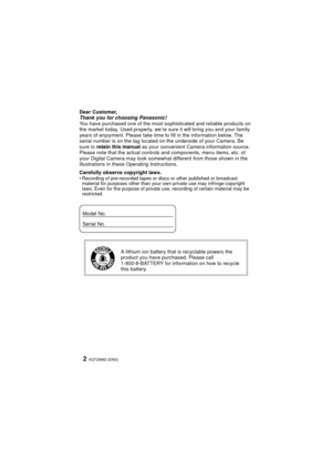 Page 2VQT2W83 (ENG)2
Dear Customer,
Thank you for choosing Panasonic!
You have purchased one of the most sophisticated and reliable products on 
the market today. Used properly, we’re sure it will bring you and your family 
years of enjoyment. Please take time to fill in the information below. The 
serial number is on the tag located on the underside of your Camera. Be 
sure to  retain this manual as your convenient Camera information source. 
Please note that the actual controls and components, menu items,...