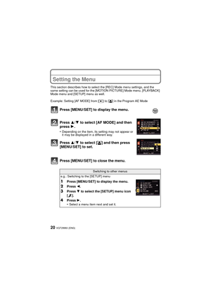 Page 20VQT2W83 (ENG)20
Setting the Menu
This section describes how to select the [REC] Mode menu settings, and the 
same setting can be used for the [MOTION PICTURE] Mode menu, [PLAYBACK] 
Mode menu and [SETUP] menu as well.
Example: Setting [AF MODE] from [Ø] to [ š] in the Program AE Mode
Press [MENU/SET] to close the menu. Press [MENU/SET] to display the menu.
Press 3/ 4 to select [AF MODE] and then 
press 1 .
•Depending on the item, its setting may not appear or 
it may be displayed in a different way....