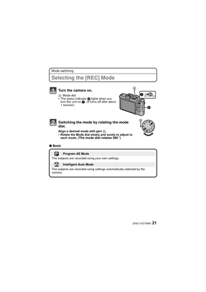 Page 2121(ENG) VQT2W83
Mode switching
Selecting the [REC] Mode
∫Basic
Turn the camera on.
A Mode dial•The status indicator  2 lights when you 
turn this unit on  1. (It turns off after about 
1 second.)
Switching the mode by rotating the mode 
dial.
Align a desired mode with part  B.•Rotate the Mode dial slowly and surely to adjust to 
each mode. (The mode dial rotates 360o)
Program AE Mode
The subjects are recorded using your own settings.
Intelligent Auto Mode
The subjects are recorded using settings...