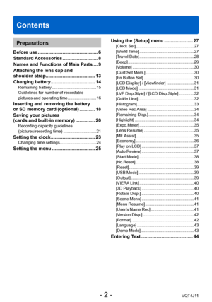 Page 2Contents
- 2 -VQT4J11
Preparations
Before use .............................................. 6
Standard  Accessories
 ........................... 8
Names and Functions of Main Parts
 .... 9
Attaching the lens cap and  
shoulder strap

...................................... 13
Charging battery
 
.................................. 14Remaining battery ....................................... 15
Guidelines for number of recordable  
pictures and operating time
 ......................... 16
Inserting and...