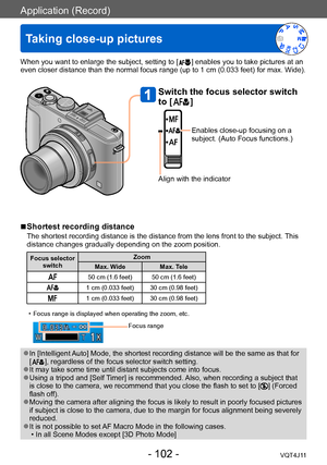 Page 102Application (Record)
Taking close-up pictures
- 102 -VQT4J11
When you want to enlarge the subject, setting to [  ] enables you to take pictures at an 
even closer distance than the normal focus range (up to 1 cm (0.033   feet) for max. Wide). 
 ■Shortest recording distance
The shortest recording distance is the distance from the lens front to the subject.  This 
distance changes gradually depending on the zoom position.
Focus selector 
switch Zoom
Max. Wide Max. Tele
50 cm (1.6 feet) 50 cm (1.6 feet)
1...