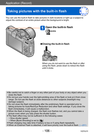 Page 106Application (Record)
Taking pictures with the built-in flash
- 106 -VQT4J11
You can use the built-in flash to take pictures in dark locations or light up a subject to 
adjust the contrast of an entire picture when the background is bright.
Open the built-in flash
 ■Closing the built-in flash
When you do not want to use the flash or after 
using the flash, press down to retract the flash 
until it clicks.
 ●Be careful not to catch a finger or any other part of your body or any object when you 
close the...