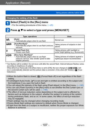 Page 107Application (Record)
Taking pictures with the built-in flash
- 107 -VQT4J11
Changing the setting of the flash
Select [Flash] in the [Rec] menu
 • For the setting procedures of the menu. (→ 25)
Press   to select a type and press [MENU/SET]
Type, operations Uses
[Auto] • Automatically judges when to use flashNormal use
[Auto/Red-Eye]* • Automatically judges when to use flash (reduces 
red-eye) T
aking pictures of subjects in dark 
places
[Forced Flash On] • Always uses flash T
aking pictures with backlight...