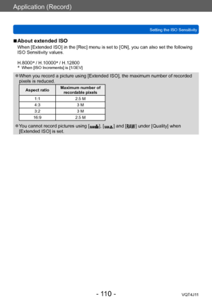 Page 110Application (Record)
Setting the ISO Sensitivity
- 110 -VQT4J11
 ■About extended ISO
When [Extended ISO] in the [Rec] menu is set to [ON], you can also set the following 
ISO Sensitivity values.
H.8000*
 / H.10000 *
 / H.12800
*
 When [ISO Increments] is [1/3EV]
 ●When you record a picture using [Extended ISO], the maximum number of recorded 
pixels is reduced.
Aspect ratio Maximum number of 
recordable pixels
1:1 2.5 M
4:3 3 M
3:2 3 M
16:9 2.5 M
 ●You cannot record pictures using [  ], [  ] and [   ]...