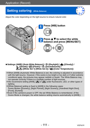 Page 111Application (Record)
Setting coloring  (White Balance)
- 111 -VQT4J11
 ■Settings:  [AWB] ([Auto White Balance]) /  ([Daylight]) /  ([Cloudy]) /  ([Shade]) /  ([Flash]) /  ([Incandescent]) /   ([White Set 1] [White Set 2]) /  ([Color Temperature])
 ●When [AWB] (Automatic White Balance) is set, the coloring is adjusted in accordance 
with the light source. However, if the scene is too bright or too dark or if other extreme 
conditions apply, the pictures may appear reddish or bluish. The White Balance may...