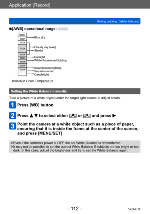 Page 112Application (Record)
Setting coloring  (White Balance)
- 112 -VQT4J11
 ■[AWB] operational range: 
10000K9000K
8000K
7000K
6000K
5000K
4000K
3000K
2000K
Cloudy sky (rain)
Shade
Incandescent lighting
Sunset/sunrise
Candlelight Sunlight
White fluorescent lighting Blue sky
K=Kelvin Color Temperature
Setting the White Balance manually
Take a picture of a white object under the target light source to adjust colors.
Press [WB] button
Press   to select either [] or [] and press 
Point the camera at a white...