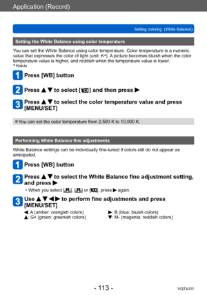 Page 113Application (Record)
Setting coloring  (White Balance)
- 113 -VQT4J11
Setting the White Balance using color temperature
You can set the White Balance using color temperature. Color temperature is a numeric 
value that expresses the color of light (unit: K *
). A picture becomes bluish when the color 
temperature value is higher, and reddish when the temperature value is lower.
*
 Kelvin
Press [WB] button
Press   to select [  ] and then press 
Press   to select the color temperature value and press...