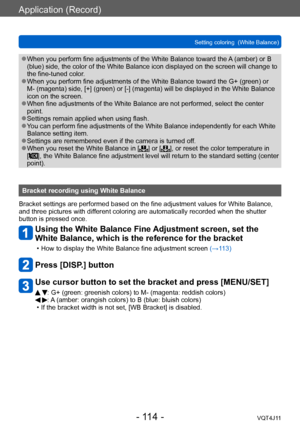 Page 114Application (Record)
Setting coloring  (White Balance)
- 114 -VQT4J11
 ●When you perform fine adjustments of the White Balance toward the A (amber) or B 
(blue) side, the color of the White Balance icon displayed on the screen will change to 
the fine-tuned color.
 ●When you perform fine adjustments of the White Balance toward the G+ (green) or 
M- (magenta) side, [+] (green) or [-] (magenta) will be displayed in the White Balance 
icon on the screen.
 ●When fine adjustments of the White Balance are not...