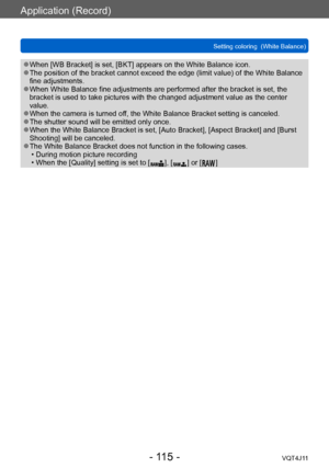 Page 115Application (Record)
Setting coloring  (White Balance)
- 115 -VQT4J11
 ●When [WB Bracket] is set, [BKT] appears on the White Balance icon. ●The position of the bracket cannot exceed the edge (limit value) of the White Balance 
fine adjustments.
 ●When White Balance fine adjustments are performed after the bracket is set, the 
bracket is used to take pictures with the changed adjustment value as the center 
value.
 ●When the camera is turned off, the White Balance Bracket setting is canceled. ●The shutter...