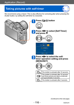 Page 116Application (Record)
Taking pictures with self-timer
- 116 -VQT4J11
We recommend using a tripod. This is also effective for correcting jitter when pressing the 
shutter button, by setting the self-timer to 2 seconds.
Press [] button
Press   to select [Self Timer] 
and press 
Press   to select the self-
timer operation setting and press 
[MENU/SET]
The shutter is activated after 10 seconds.
The shutter is activated after 10 seconds 
and three pictures are taken at intervals 
of approximately 2 seconds....