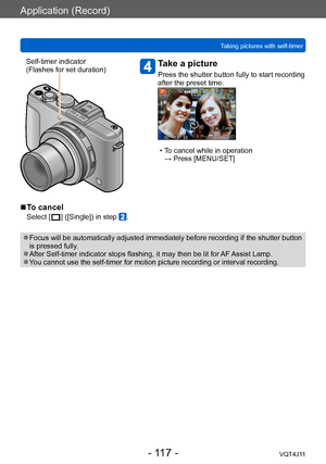 Page 117Application (Record)
Taking pictures with self-timer
- 117 -VQT4J11
Self-timer indicator
(Flashes for set duration)Take a picture
Press the shutter button fully to start recording 
after the preset time.
 • To cancel while in operation  → Press [MENU/SET]
 ■To cancel
Select [  ] ([Single]) in step .
 ●Focus will be automatically adjusted immediately before recording if the shutter button 
is pressed fully.
 ●After Self-timer indicator stops flashing, it may then be lit for  AF Assist Lamp. ●You cannot...