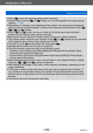 Page 120Application (Record)
Setting the burst function
- 120 -VQT4J11
 ●When [  ] is set, the recording range will be narrower. ●Pictures taken with the [  ] or [  ] setting are recorded together as a gr oup (group 
display). (→156)
 ●Depending on changes in the brightness of the subject, the second and subsequent 
pictures may be recorded brighter or darker when using the burst function at the [   ], 
[
  ], [   ] or [   ] setting. ●Even if [  ] or [  ] is set, the focus is fixed on the first picture when the...