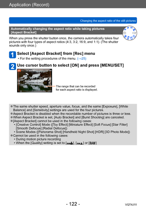 Page 122Application (Record)
Changing the aspect ratio of the still pictures
- 122 -VQT4J11
Automatically changing the aspect ratio while taking pictures  
[Aspect Bracket]
When you press the shutter button once, the camera automatically takes four 
pictures with four types of aspect ratios (4:3, 3:2, 16:9, and 1:1). (The shutter 
sounds only once.)
Select [Aspect Bracket] from [Rec] menu
 • For the setting procedures of the menu.  (→ 25)
Use cursor button to select [ON] and press [MENU/SET]
The range that can...